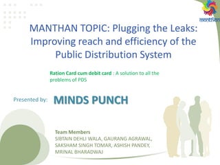 MANTHAN TOPIC: Plugging the Leaks:
Improving reach and efficiency of the
Public Distribution System
Ration Card cum debit card : A solution to all the
problems of PDS
Team Members
SIBTAIN DEHLI WALA, GAURANG AGRAWAL,
SAKSHAM SINGH TOMAR, ASHISH PANDEY,
MRINAL BHARADWAJ
MINDS PUNCHPresented by:
 