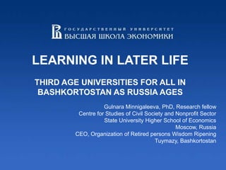 LEARNING IN LATER LIFE
THIRD AGE UNIVERSITIES FOR ALL IN
 BASHKORTOSTAN AS RUSSIA AGES
                   Gulnara Minnigaleeva, PhD, Research fellow
         Centre for Studies of Civil Society and Nonprofit Sector
                   State University Higher School of Economics
                                                 Moscow, Russia
        CEO, Organization of Retired persons Wisdom Ripening
                                         Tuymazy, Bashkortostan
 