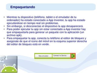 Empaquetando
●

●
●

●

Mientras tu dispositivo (teléfono, tablet o el emulador de tu
ordenador) ha estado conectado a App Inventor, tu app ha estado
ejecutándose en tiempo real sin problemas.
Sin embargo, si desconectas el dispositivo la app desaparecerá.
Para poder ejecutar tu app sin estar conectado a App inventor hay
que empaquetarla para generar un paquete con la aplicación (un
archivo apk).
Para empaquetar la app, conecta tu teléfono al editor de bloques y
asegúrate de que el icono del móvil en la esquina superior derecha
del editor de bloques está en verde.

 