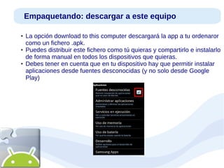 Empaquetando: descargar a este equipo
●

●

●

La opción download to this computer descargará la app a tu ordenaror
como un fichero .apk.
Puedes distribuir este fichero como tú quieras y compartirlo e instalarlo
de forma manual en todos los dispositivos que quieras.
Debes tener en cuenta que en tu dispositivo hay que permitir instalar
aplicaciones desde fuentes desconocidas (y no solo desde Google
Play)

 