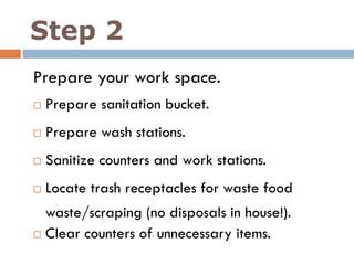 Step 2
Prepare your work space.
 Prepare sanitation bucket.
 Prepare wash stations.
 Sanitize counters and work stations.
 Locate trash receptacles for waste food
waste/scraping (no disposals in house!).
 Clear counters of unnecessary items.
 