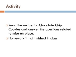 Activity
 Read the recipe for Chocolate Chip
Cookies and answer the questions related
to mise en place.
 Homework if not finished in class
 