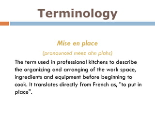 Terminology
Mise en place
(pronounced meez ahn plahs)
The term used in professional kitchens to describe
the organizing and arranging of the work space,
ingredients and equipment before beginning to
cook. It translates directly from French as, ”to put in
place".
 