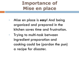 Importance of
Mise en place
• Mise en place is easy! And being
organized and prepared in the
kitchen saves time and frustration.
• Trying to multi-task between
ingredient preparation and
cooking could be (pardon the pun)
a recipe for disaster.
 
