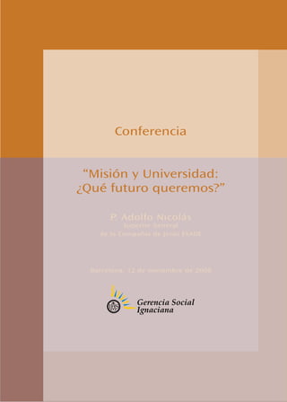 Conferencia


 “Misión y Universidad:
¿Qué futuro queremos?”

       P. Adolfo Nicolás
           Superior General
    de la Compañía de Jesús ESADE




  Barcelona, 12 de noviembre de 2008
 