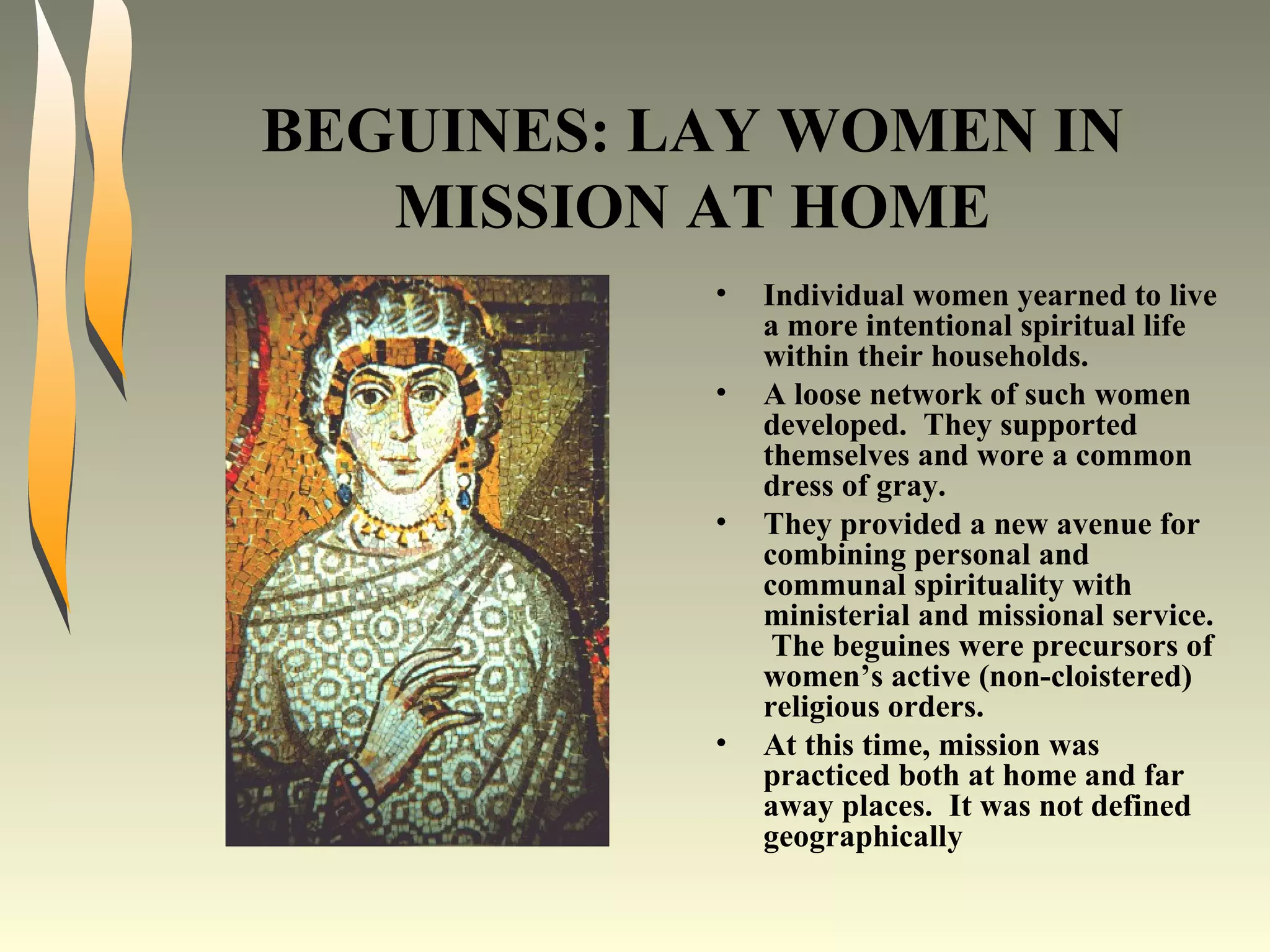 BEGUINES: LAY WOMEN IN MISSION AT HOME Individual women yearned to live a more intentional spiritual life within their households. A loose network of such women developed.  They supported themselves and wore a common dress of gray. They provided a new avenue for combining personal and communal spirituality with ministerial and missional service.  The beguines were precursors of women’s active (non-cloistered) religious orders. At this time, mission was practiced both at home and far away places.  It was not defined geographically 