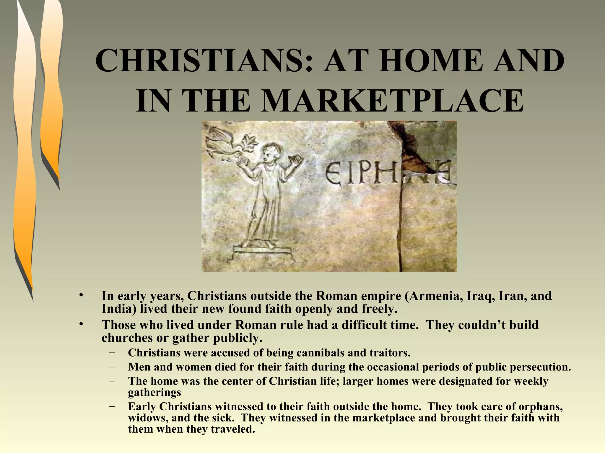 CHRISTIANS: AT HOME AND IN THE MARKETPLACE In early years, Christians outside the Roman empire (Armenia, Iraq, Iran, and India) lived their new found faith openly and freely. Those who lived under Roman rule had a difficult time.  They couldn’t build churches or gather publicly. Christians were accused of being cannibals and traitors. Men and women died for their faith during the occasional periods of public persecution. The home was the center of Christian life; larger homes were designated for weekly gatherings Early Christians witnessed to their faith outside the home.  They took care of orphans, widows, and the sick.  They witnessed in the marketplace and brought their faith with them when they traveled. 