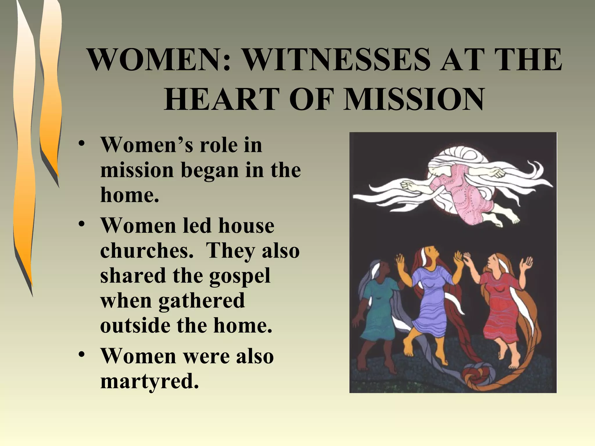 WOMEN: WITNESSES AT THE HEART OF MISSION Women’s role in mission began in the home. Women led house churches.  They also shared the gospel when gathered outside the home. Women were also martyred. 