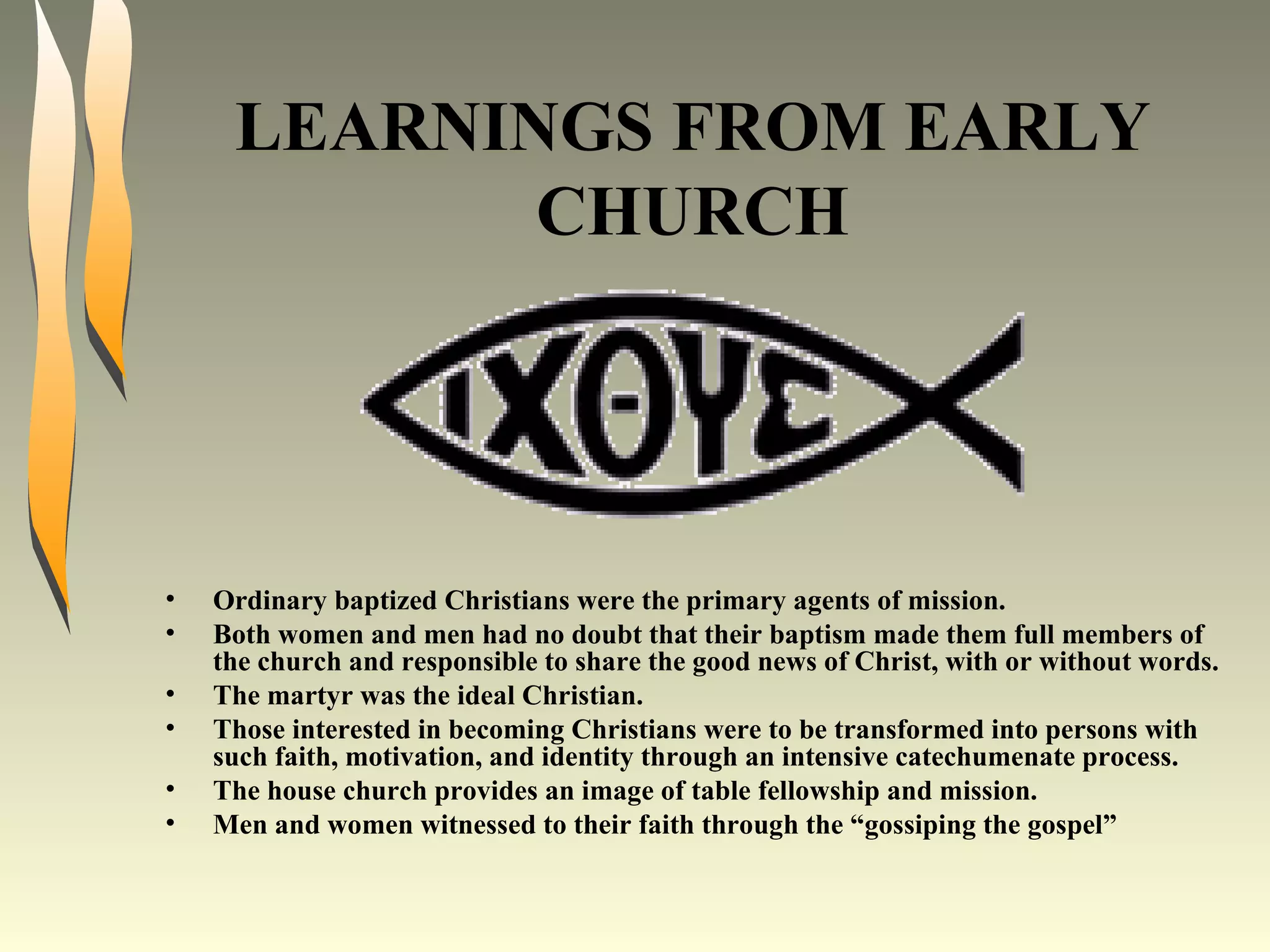 LEARNINGS FROM EARLY CHURCH Ordinary baptized Christians were the primary agents of mission. Both women and men had no doubt that their baptism made them full members of the church and responsible to share the good news of Christ, with or without words. The martyr was the ideal Christian. Those interested in becoming Christians were to be transformed into persons with such faith, motivation, and identity through an intensive catechumenate process. The house church provides an image of table fellowship and mission. Men and women witnessed to their faith through the “gossiping the gospel” 