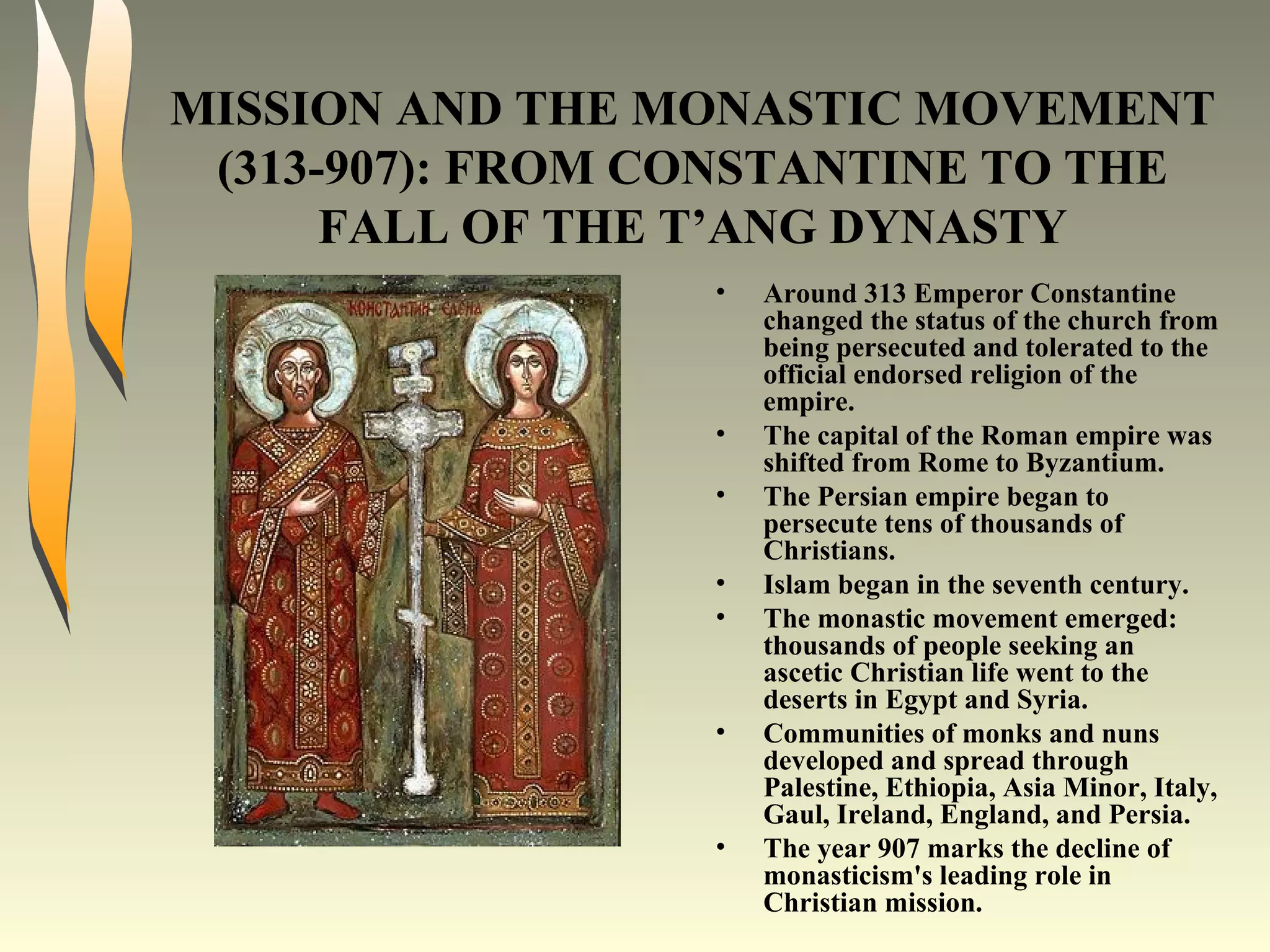 MISSION AND THE MONASTIC MOVEMENT (313-907): FROM CONSTANTINE TO THE FALL OF THE T’ANG DYNASTY Around 313 Emperor Constantine changed the status of the church from being persecuted and tolerated to the official endorsed religion of the empire. The capital of the Roman empire was shifted from Rome to Byzantium. The Persian empire began to persecute tens of thousands of Christians. Islam began in the seventh century. The monastic movement emerged: thousands of people seeking an ascetic Christian life went to the deserts in Egypt and Syria. Communities of monks and nuns developed and spread through Palestine, Ethiopia, Asia Minor, Italy, Gaul, Ireland, England, and Persia. The year 907 marks the decline of monasticism's leading role in Christian mission. 