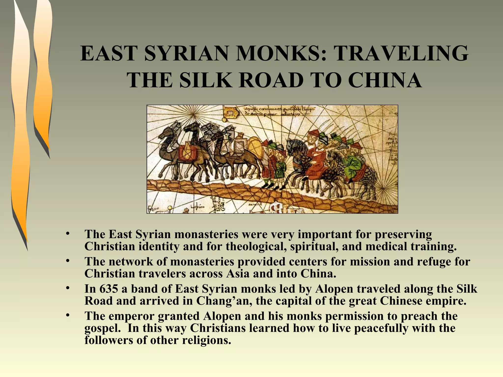 EAST SYRIAN MONKS: TRAVELING THE SILK ROAD TO CHINA The East Syrian monasteries were very important for preserving Christian identity and for theological, spiritual, and medical training. The network of monasteries provided centers for mission and refuge for Christian travelers across Asia and into China. In 635 a band of East Syrian monks led by Alopen traveled along the Silk Road and arrived in Chang’an, the capital of the great Chinese empire. The emperor granted Alopen and his monks permission to preach the gospel.  In this way Christians learned how to live peacefully with the followers of other religions. 
