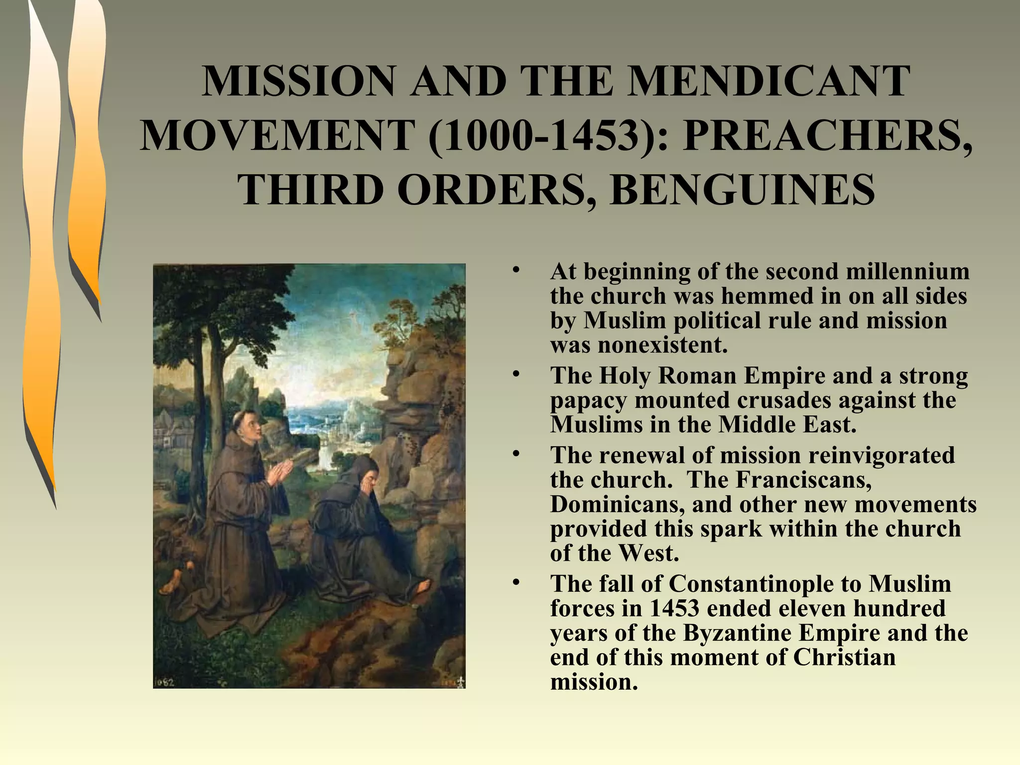 MISSION AND THE MENDICANT MOVEMENT (1000-1453): PREACHERS, THIRD ORDERS, BENGUINES At beginning of the second millennium the church was hemmed in on all sides by Muslim political rule and mission was nonexistent. The Holy Roman Empire and a strong papacy mounted crusades against the Muslims in the Middle East. The renewal of mission reinvigorated the church.  The Franciscans, Dominicans, and other new movements provided this spark within the church of the West. The fall of Constantinople to Muslim forces in 1453 ended eleven hundred years of the Byzantine Empire and the end of this moment of Christian mission. 