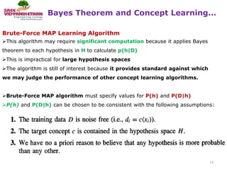 Bayes Theorem and Concept Learning...
13
Brute-Force MAP Learning Algorithm
This algorithm may require significant computation because it applies Bayes
theorem to each hypothesis in H to calculate p(h|D)
This is impractical for large hypothesis spaces
The algorithm is still of interest because it provides standard against which
we may judge the performance of other concept learning algorithms.
Brute-Force MAP algorithm must specify values for P(h) and P(D|h)
P(h) and P(D|h) can be chosen to be consistent with the following assumptions:
 