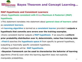 Bayes Theorem and Concept Learning...
19
MAP Hypothesis and Consistent Learners
Every hypothesis consistent with D is a Maximum A Posteriori (MAP)
hypothesis.
This statement translates into statement about general class of learners called
as consistent learners.
A learning algorithm is termed as a consistent learner provided it outputs a
hypothesis that commits zero errors over the training examples.
Every consistent learner outputs a MAP hypothesis if we assume a uniform
prior probability distribution over H, deterministic, noise free training data
Find-S searches the hypothesis space H from specific to general hypothesis,
outputting a maximally specific consistent hypothesis.
Output hypothesis will be MAP hypothesis.
Bayesian framework can be used to characterize the behavior of learning
algorithms (Find-S) even when the learning algorithm does not explicitly
manipulate probabilities.
 