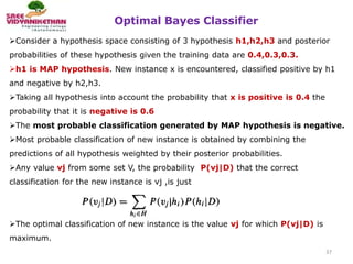 Optimal Bayes Classifier
37
Consider a hypothesis space consisting of 3 hypothesis h1,h2,h3 and posterior
probabilities of these hypothesis given the training data are 0.4,0.3,0.3.
h1 is MAP hypothesis. New instance x is encountered, classified positive by h1
and negative by h2,h3.
Taking all hypothesis into account the probability that x is positive is 0.4 the
probability that it is negative is 0.6
The most probable classification generated by MAP hypothesis is negative.
Most probable classification of new instance is obtained by combining the
predictions of all hypothesis weighted by their posterior probabilities.
Any value vj from some set V, the probability P(vj|D) that the correct
classification for the new instance is vj ,is just
The optimal classification of new instance is the value vj for which P(vj|D) is
maximum.
 