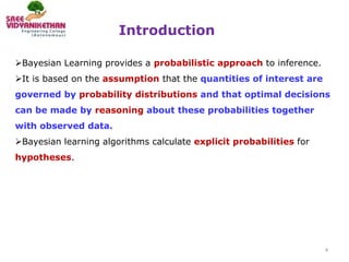 Introduction
4
Bayesian Learning provides a probabilistic approach to inference.
It is based on the assumption that the quantities of interest are
governed by probability distributions and that optimal decisions
can be made by reasoning about these probabilities together
with observed data.
Bayesian learning algorithms calculate explicit probabilities for
hypotheses.
 