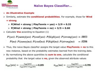 Naïve Bayes Classifier…
45
 An Illustrative Example
 Similarly, estimate the conditional probabilities. For example, those for Wind
= strong
 P(Wind = strong | PlayTennis = yes) = 3/9 = 0.33
 P(Wind = strong | PlayTennis = no) = 3/5 = 0.60
 Calculate VNB according to Equation (1)
 Thus, the naive Bayes classifier assigns the target value PlayTennis = no to this
new instance, based on the probability estimates learned from the training data.
 By normalizing the above quantities to sum to one, calculate the conditional
probability that the target value is no, given the observed attribute values
 