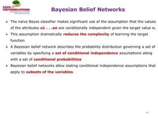 Bayesian Belief Networks
48
 The naive Bayes classifier makes significant use of the assumption that the values
of the attributes a1 . . .an are conditionally independent given the target value v.
 This assumption dramatically reduces the complexity of learning the target
function
 A Bayesian belief network describes the probability distribution governing a set of
variables by specifying a set of conditional independence assumptions along
with a set of conditional probabilities
 Bayesian belief networks allow stating conditional independence assumptions that
apply to subsets of the variables
 