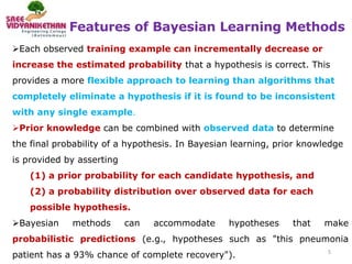 Features of Bayesian Learning Methods
5
Each observed training example can incrementally decrease or
increase the estimated probability that a hypothesis is correct. This
provides a more flexible approach to learning than algorithms that
completely eliminate a hypothesis if it is found to be inconsistent
with any single example.
Prior knowledge can be combined with observed data to determine
the final probability of a hypothesis. In Bayesian learning, prior knowledge
is provided by asserting
(1) a prior probability for each candidate hypothesis, and
(2) a probability distribution over observed data for each
possible hypothesis.
Bayesian methods can accommodate hypotheses that make
probabilistic predictions (e.g., hypotheses such as "this pneumonia
patient has a 93% chance of complete recovery").
 