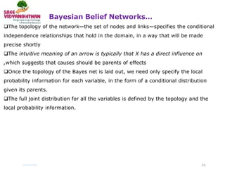 Bayesian Belief Networks…
54
Introduction
The topology of the network—the set of nodes and links—specifies the conditional
independence relationships that hold in the domain, in a way that will be made
precise shortly
The intuitive meaning of an arrow is typically that X has a direct influence on
,which suggests that causes should be parents of effects
Once the topology of the Bayes net is laid out, we need only specify the local
probability information for each variable, in the form of a conditional distribution
given its parents.
The full joint distribution for all the variables is defined by the topology and the
local probability information.
 