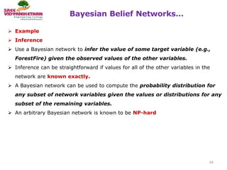 Bayesian Belief Networks…
64
 Example
 Inference
 Use a Bayesian network to infer the value of some target variable (e.g.,
ForestFire) given the observed values of the other variables.
 Inference can be straightforward if values for all of the other variables in the
network are known exactly.
 A Bayesian network can be used to compute the probability distribution for
any subset of network variables given the values or distributions for any
subset of the remaining variables.
 An arbitrary Bayesian network is known to be NP-hard
 