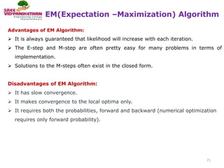 EM(Expectation –Maximization) Algorithm
71
Advantages of EM Algorithm:
 It is always guaranteed that likelihood will increase with each iteration.
 The E-step and M-step are often pretty easy for many problems in terms of
implementation.
 Solutions to the M-steps often exist in the closed form.
Disadvantages of EM Algorithm:
 It has slow convergence.
 It makes convergence to the local optima only.
 It requires both the probabilities, forward and backward (numerical optimization
requires only forward probability).
 
