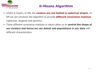 K-Means Algorithm
73
 Unlike K-means, in EM, the clusters are not limited to spherical shapes. In
EM we can constrain the algorithm to provide different covariance matrices
(spherical, diagonal and generic).
 These different covariance matrices in return allow us to control the shape of
our clusters and hence we can detect sub-populations in our data with
different characteristics.
 