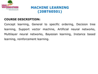 MACHINE LEARNING
(20BT60501)
COURSE DESCRIPTION:
Concept learning, General to specific ordering, Decision tree
learning, Support vector machine, Artificial neural networks,
Multilayer neural networks, Bayesian learning, Instance based
learning, reinforcement learning.
 