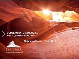 MODELAMIENTO GEOLOGICO
PASADO, PRESENTE y FUTURO
Geoinnova Consultores Ltda.
Alejandro Cáceres , Junio 2015
 