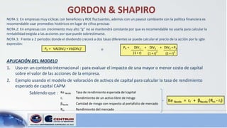 GORDON & SHAPIRO
NOTA 1: En empresas muy cíclicas con beneficios y ROE fluctuantes, además con un payout cambiante con la política financiera es
recomendable usar promedios históricos en lugar de cifras precisas
NOTA 2: En empresas con crecimiento muy alto “g” no se mantendrá constante por que es recomendable no usarla para calcular la
rentabilidad exigida a las acciones por que puede sobrestimarse.
NOTA 3: Frente a 2 periodos donde el dividendo crecerá a dos tasas diferentes se puede calcular el precio de la acción por la sgte
expresión:
                          P0 = VA(DIVt) + VA(DIVt)'                       P0 = DIV1 + DIV2 + DIV3 + P3
                                                             o
                                                                                  (1 + r)   (1 + r)2   (1 + r)3

APLICACIÓN DEL MODELO
1. Uso en un contexto internacional : para evaluar el impacto de una mayor o menor costo de capital
    sobre el valor de las acciones de la empresa.
2. Ejemplo usando el modelo de valoración de activos de capital para calcular la tasa de rendimiento
    esperado de capital CAPM
           Sabiendo que : Ke Nestle Tasa de rendimiento esperada del capital
                                  rf        Rendimiento de un activo libre de riesgp
                                                                                                         Ke Nestle = rf + βNestle (Rm - rf)
                                  βNestle   Cantdad de riesgo con respecto al portafolio de mercado
                                  Rm        Rendimiento del mercado
 