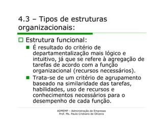 4.3 – Tipos de estruturas
organizacionais:
 Estrutura funcional:
   É resultado do critério de
    departamentalização mais lógico e
    intuitivo, já que se refere à agregação de
    tarefas de acordo com a função
    organizacional (recursos necessários).
   Trata-se de um critério de agrupamento
    baseado na similaridade das tarefas,
    habilidades, uso de recursos e
    conhecimentos necessários para o
    desempenho de cada função.
             ADMEMP – Administração de Empresas
              Prof. Ms. Paulo Cristiano de Oliveira
 