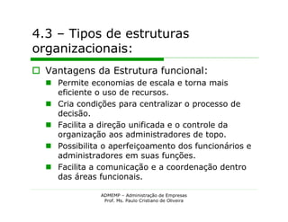 4.3 – Tipos de estruturas
organizacionais:
 Vantagens da Estrutura funcional:
   Permite economias de escala e torna mais
    eficiente o uso de recursos.
   Cria condições para centralizar o processo de
    decisão.
   Facilita a direção unificada e o controle da
    organização aos administradores de topo.
   Possibilita o aperfeiçoamento dos funcionários e
    administradores em suas funções.
   Facilita a comunicação e a coordenação dentro
    das áreas funcionais.

               ADMEMP – Administração de Empresas
                Prof. Ms. Paulo Cristiano de Oliveira
 