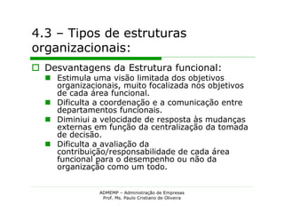4.3 – Tipos de estruturas
organizacionais:
 Desvantagens da Estrutura funcional:
   Estimula uma visão limitada dos objetivos
    organizacionais, muito focalizada nos objetivos
    de cada área funcional.
   Dificulta a coordenação e a comunicação entre
    departamentos funcionais.
   Diminiui a velocidade de resposta às mudanças
    externas em função da centralização da tomada
    de decisão.
   Dificulta a avaliação da
    contribuição/responsabilidade de cada área
    funcional para o desempenho ou não da
    organização como um todo.


               ADMEMP – Administração de Empresas
                Prof. Ms. Paulo Cristiano de Oliveira
 