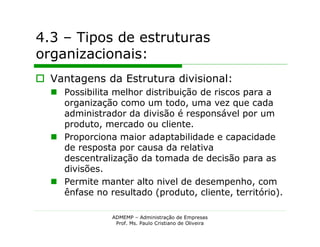 4.3 – Tipos de estruturas
organizacionais:
 Vantagens da Estrutura divisional:
   Possibilita melhor distribuição de riscos para a
    organização como um todo, uma vez que cada
    administrador da divisão é responsável por um
    produto, mercado ou cliente.
   Proporciona maior adaptabilidade e capacidade
    de resposta por causa da relativa
    descentralização da tomada de decisão para as
    divisões.
   Permite manter alto nivel de desempenho, com
    ênfase no resultado (produto, cliente, território).

                ADMEMP – Administração de Empresas
                 Prof. Ms. Paulo Cristiano de Oliveira
 