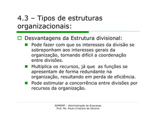 4.3 – Tipos de estruturas
organizacionais:
 Desvantagens da Estrutura divisional:
   Pode fazer com que os interesses da divisão se
    sobreponham aos interesses gerais da
    organização, tornando difícil a coordenação
    entre divisões.
   Multiplica os recursos, já que as funções se
    apresentam de forma redundante na
    organização, resultando em perda de eficiência.
   Pode estimular a concorrência entre divisões por
    recursos da organização.


               ADMEMP – Administração de Empresas
                Prof. Ms. Paulo Cristiano de Oliveira
 