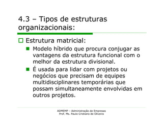 4.3 – Tipos de estruturas
organizacionais:
 Estrutura matricial:
   Modelo híbrido que procura conjugar as
    vantagens da estrutura funcional com o
    melhor da estrutura divisional.
   É usada para lidar com projetos ou
    negócios que precisam de equipes
    multidisciplinares temporárias que
    possam simultaneamente envolvidas em
    outros projetos.

            ADMEMP – Administração de Empresas
             Prof. Ms. Paulo Cristiano de Oliveira
 