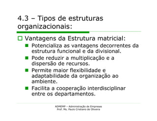 4.3 – Tipos de estruturas
organizacionais:
 Vantagens da Estrutura matricial:
   Potencializa as vantagens decorrentes da
    estrutura funcional e da divisional.
   Pode reduzir a multiplicação e a
    dispersão de recursos.
   Permite maior flexibilidade e
    adaptabilidade da organização ao
    ambiente.
   Facilita a cooperação interdisciplinar
    entre os departamentos.

             ADMEMP – Administração de Empresas
              Prof. Ms. Paulo Cristiano de Oliveira
 