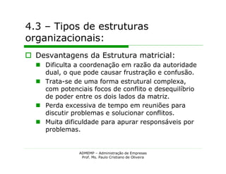 4.3 – Tipos de estruturas
organizacionais:
 Desvantagens da Estrutura matricial:
   Dificulta a coordenação em razão da autoridade
    dual, o que pode causar frustração e confusão.
   Trata-se de uma forma estrutural complexa,
    com potenciais focos de conflito e desequilíbrio
    de poder entre os dois lados da matriz.
   Perda excessiva de tempo em reuniões para
    discutir problemas e solucionar conflitos.
   Muita dificuldade para apurar responsáveis por
    problemas.


               ADMEMP – Administração de Empresas
                Prof. Ms. Paulo Cristiano de Oliveira
 
