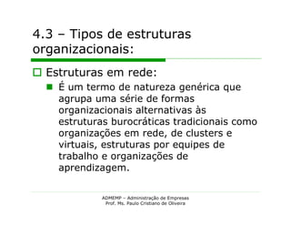4.3 – Tipos de estruturas
organizacionais:
 Estruturas em rede:
   É um termo de natureza genérica que
    agrupa uma série de formas
    organizacionais alternativas às
    estruturas burocráticas tradicionais como
    organizações em rede, de clusters e
    virtuais, estruturas por equipes de
    trabalho e organizações de
    aprendizagem.


             ADMEMP – Administração de Empresas
              Prof. Ms. Paulo Cristiano de Oliveira
 