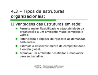 4.3 – Tipos de estruturas
organizacionais:
 Vantagens das Estruturas em rede:
   Permite maior flexibilidade e adaptabilidade da
    organização a um ambiente muito complexo e
    volátil.
   Potencializa a rapidez de resposta às demandas
    ambientais.
   Estimula o desenvolvimento de competitividade
    à escala global.
   Promove um ambiente desafiador e motivador
    para se trabalhar.


               ADMEMP – Administração de Empresas
                Prof. Ms. Paulo Cristiano de Oliveira
 