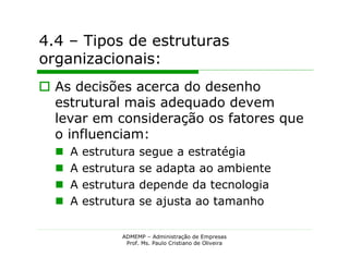 4.4 – Tipos de estruturas
organizacionais:
 As decisões acerca do desenho
  estrutural mais adequado devem
  levar em consideração os fatores que
  o influenciam:
     A   estrutura   segue a estratégia
     A   estrutura   se adapta ao ambiente
     A   estrutura   depende da tecnologia
     A   estrutura   se ajusta ao tamanho

                ADMEMP – Administração de Empresas
                 Prof. Ms. Paulo Cristiano de Oliveira
 