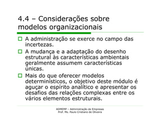 4.4 – Considerações sobre
modelos organizacionais
 A administração se exerce no campo das
  incertezas.
 A mudança e a adaptação do desenho
  estrutural às características ambientais
  geralmente assumem características
  únicas.
 Mais do que oferecer modelos
  determinísticos, o objetivo deste módulo é
  aguçar o espírito analítico e apresentar os
  desafios das relações complexas entre os
  vários elementos estruturais.
              ADMEMP – Administração de Empresas
               Prof. Ms. Paulo Cristiano de Oliveira
 
