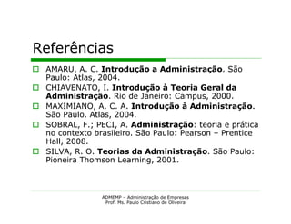 Referências
 AMARU, A. C. Introdução a Administração. São
  Paulo: Atlas, 2004.
 CHIAVENATO, I. Introdução à Teoria Geral da
  Administração. Rio de Janeiro: Campus, 2000.
 MAXIMIANO, A. C. A. Introdução à Administração.
  São Paulo. Atlas, 2004.
 SOBRAL, F.; PECI, A. Administração: teoria e prática
  no contexto brasileiro. São Paulo: Pearson – Prentice
  Hall, 2008.
 SILVA, R. O. Teorias da Administração. São Paulo:
  Pioneira Thomson Learning, 2001.



                ADMEMP – Administração de Empresas
                 Prof. Ms. Paulo Cristiano de Oliveira
 