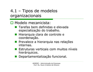 4.1 – Tipos de modelos
organizacionais
 Modelo mecanicista:
   Tarefas bem definidas e elevada
    especialização do trabalho.
   Hierarquia clara de controle e
    coordenação.
   Prevalece a hierarquia nas relações
    internas.
   Estruturas verticais com muitos níveis
    hierárquicos.
   Departamentalização funcional.

             ADMEMP – Administração de Empresas
              Prof. Ms. Paulo Cristiano de Oliveira
 