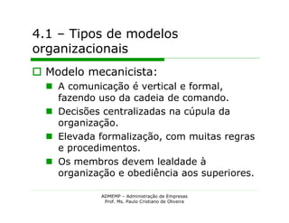 4.1 – Tipos de modelos
organizacionais
 Modelo mecanicista:
   A comunicação é vertical e formal,
    fazendo uso da cadeia de comando.
   Decisões centralizadas na cúpula da
    organização.
   Elevada formalização, com muitas regras
    e procedimentos.
   Os membros devem lealdade à
    organização e obediência aos superiores.

             ADMEMP – Administração de Empresas
              Prof. Ms. Paulo Cristiano de Oliveira
 