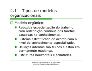 4.1 – Tipos de modelos
organizacionais
 Modelo orgânico:
   Reduzida especialização do trabalho,
    com redefinição contínua das tarefas
    baseadas no conhecimento.
   Sistema estratificado de acordo com o
    nível de conhecimento especializado.
   Os laços internos são fluídos e estão em
    permanente mudança.
   Estruturas horizontais e achatadas.

             ADMEMP – Administração de Empresas
              Prof. Ms. Paulo Cristiano de Oliveira
 