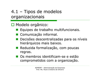 4.1 – Tipos de modelos
organizacionais
 Modelo orgânico:
   Equipes de trabalho multifuncionais.
   Comunicação informal.
   Decisões descentralizadas para os níveis
    hierárquicos mais baixos.
   Reduzida formalização, com poucas
    regras.
   Os membros identificam-se e estão
    comprometidos com a organização.

             ADMEMP – Administração de Empresas
              Prof. Ms. Paulo Cristiano de Oliveira
 