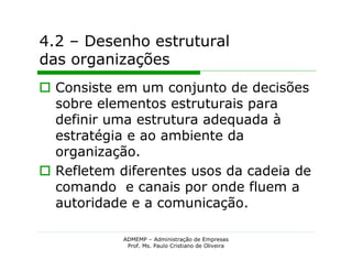 4.2 – Desenho estrutural
das organizações
 Consiste em um conjunto de decisões
  sobre elementos estruturais para
  definir uma estrutura adequada à
  estratégia e ao ambiente da
  organização.
 Refletem diferentes usos da cadeia de
  comando e canais por onde fluem a
  autoridade e a comunicação.

            ADMEMP – Administração de Empresas
             Prof. Ms. Paulo Cristiano de Oliveira
 