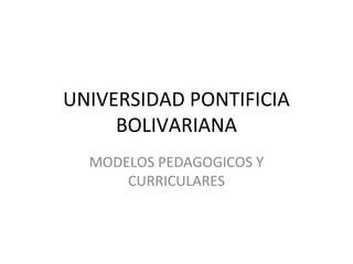 UNIVERSIDAD PONTIFICIA
     BOLIVARIANA
  MODELOS PEDAGOGICOS Y
      CURRICULARES
 