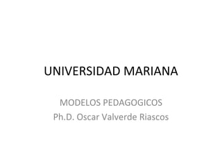 UNIVERSIDAD MARIANA

  MODELOS PEDAGOGICOS
 Ph.D. Oscar Valverde Riascos
 